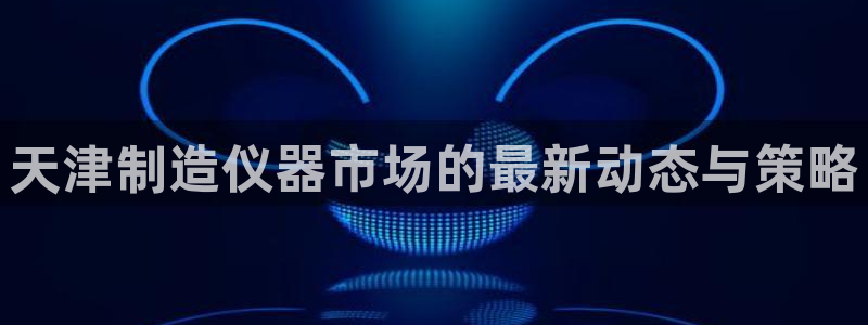 电子游戏cq9规则：天津制造仪器市场的最新动态与策略