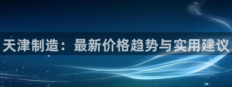 cq9电子宙斯下载：天津制造：最新价格趋势与实用建议