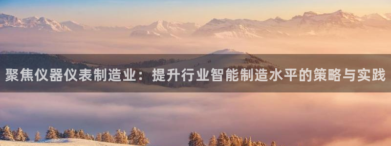 传奇cq9电子舞：聚焦仪器仪表制造业：提升行业智能制造水平的