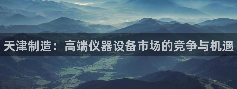 cq9电子双飞大奖：天津制造：高端仪器设备市场的竞争与机遇