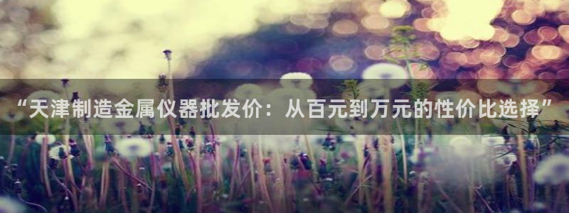 CQ9电子放水：“天津制造金属仪器批发价：从百元到万元的性价